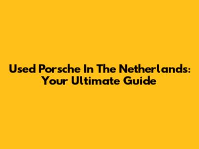Used Porsche In The Netherlands: Your Ultimate Guide