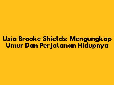 Usia Brooke Shields: Mengungkap Umur Dan Perjalanan Hidupnya