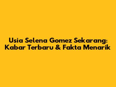 Usia Selena Gomez Sekarang: Kabar Terbaru & Fakta Menarik