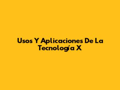 Usos Y Aplicaciones De La Tecnología X