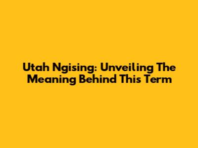 Utah Ngising: Unveiling The Meaning Behind This Term