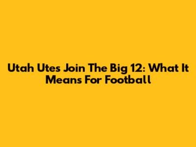Utah Utes Join The Big 12: What It Means For Football