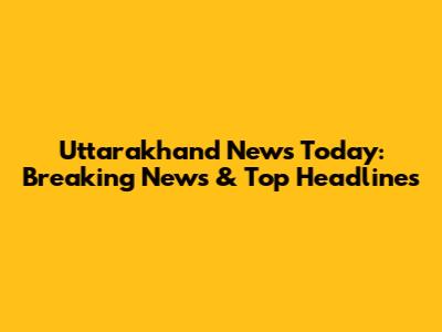 Uttarakhand News Today: Breaking News & Top Headlines