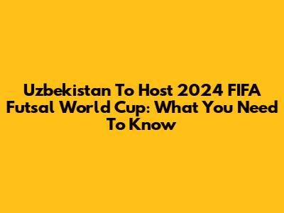 Uzbekistan To Host 2024 FIFA Futsal World Cup: What You Need To Know