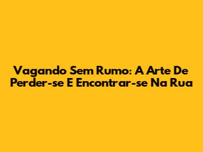 Vagando Sem Rumo: A Arte De Perder-se E Encontrar-se Na Rua
