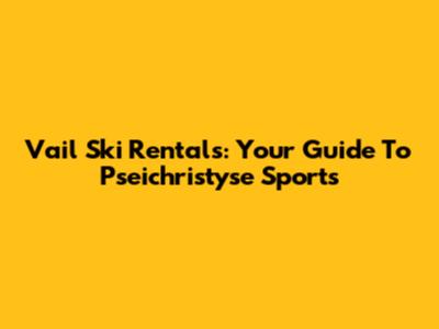 Vail Ski Rentals: Your Guide To Pseichristyse Sports