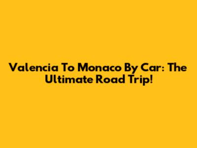 Valencia To Monaco By Car: The Ultimate Road Trip!