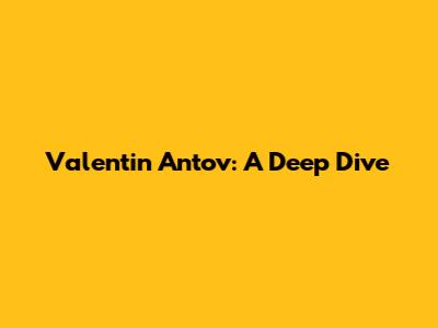 Valentin Antov: A Deep Dive