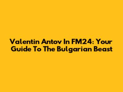Valentin Antov In FM24: Your Guide To The Bulgarian Beast