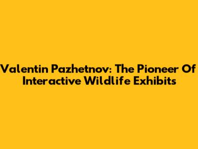 Valentin Pazhetnov: The Pioneer Of Interactive Wildlife Exhibits