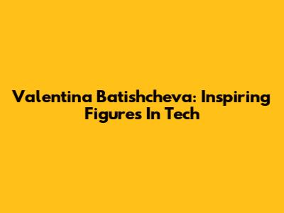 Valentina Batishcheva: Inspiring Figures In Tech