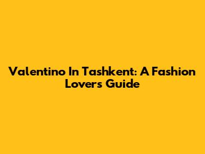 Valentino In Tashkent: A Fashion Lover's Guide