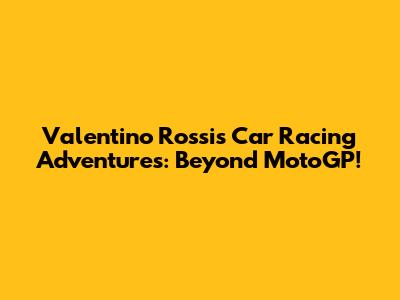 Valentino Rossi's Car Racing Adventures: Beyond MotoGP!