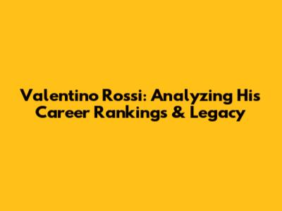 Valentino Rossi: Analyzing His Career Rankings & Legacy
