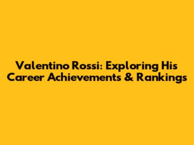 Valentino Rossi: Exploring His Career Achievements & Rankings