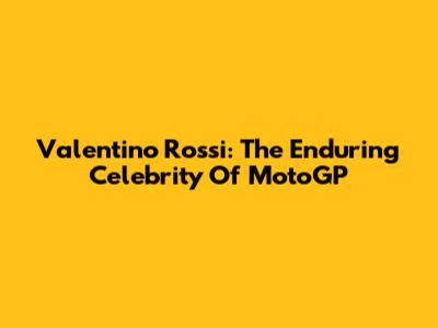 Valentino Rossi: The Enduring Celebrity Of MotoGP