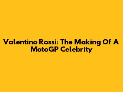 Valentino Rossi: The Making Of A MotoGP Celebrity