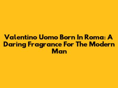 Valentino Uomo Born In Roma: A Daring Fragrance For The Modern Man
