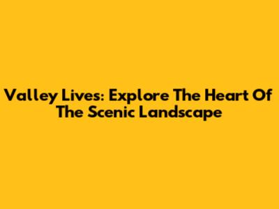 Valley Lives: Explore The Heart Of The Scenic Landscape