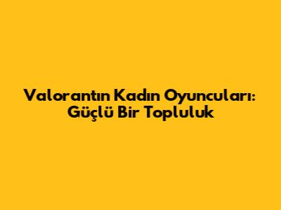 Valorant'ın Kadın Oyuncuları: Güçlü Bir Topluluk