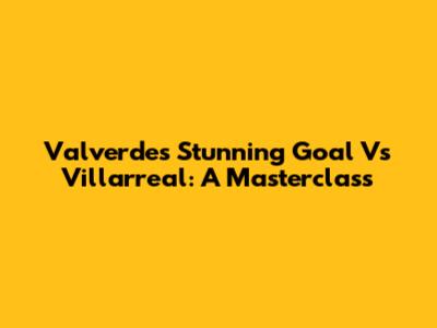 Valverde's Stunning Goal Vs Villarreal: A Masterclass
