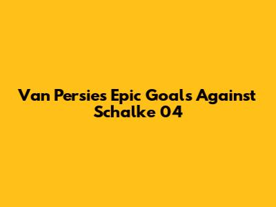 Van Persie's Epic Goals Against Schalke 04
