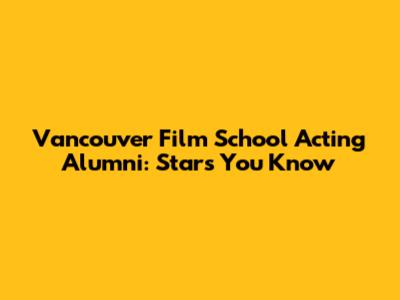 Vancouver Film School Acting Alumni: Stars You Know
