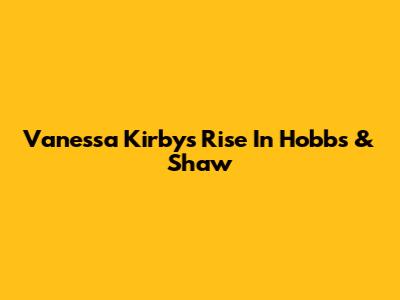 Vanessa Kirby's Rise In Hobbs & Shaw