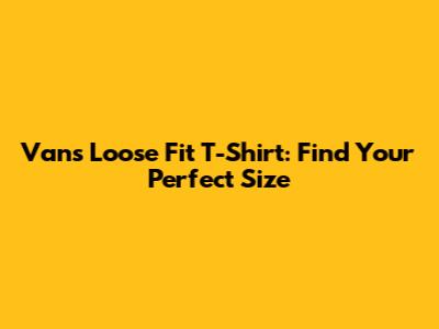Vans Loose Fit T-Shirt: Find Your Perfect Size