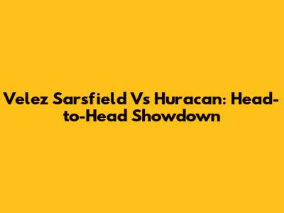 Velez Sarsfield Vs Huracan: Head-to-Head Showdown