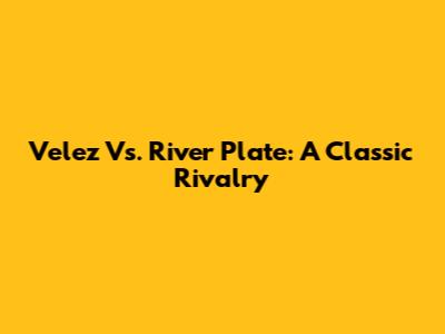 Velez Vs. River Plate: A Classic Rivalry