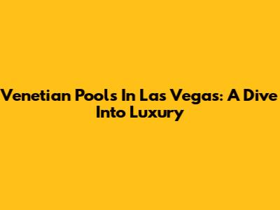 Venetian Pools In Las Vegas: A Dive Into Luxury