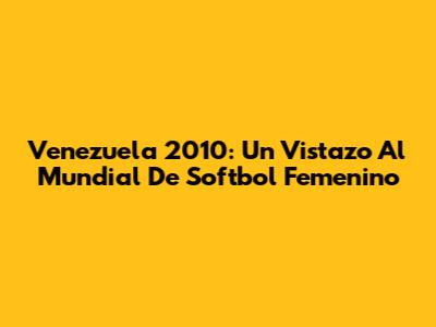 Venezuela 2010: Un Vistazo Al Mundial De Softbol Femenino