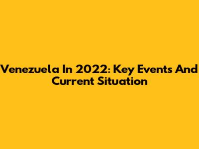 Venezuela In 2022: Key Events And Current Situation