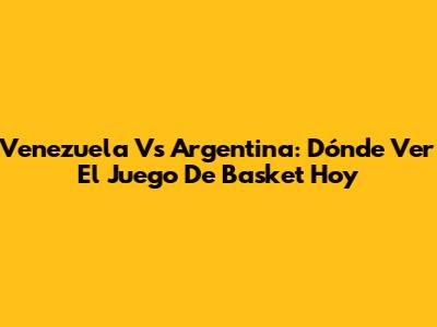 Venezuela Vs Argentina: Dónde Ver El Juego De Basket Hoy