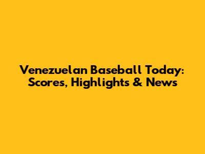 Venezuelan Baseball Today: Scores, Highlights & News