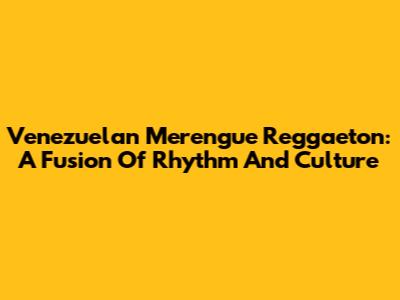 Venezuelan Merengue Reggaeton: A Fusion Of Rhythm And Culture