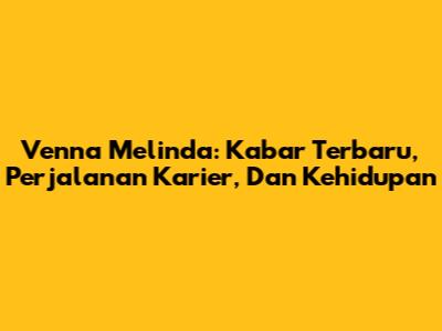 Venna Melinda: Kabar Terbaru, Perjalanan Karier, Dan Kehidupan