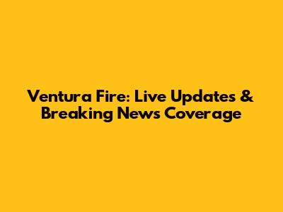 Ventura Fire: Live Updates & Breaking News Coverage