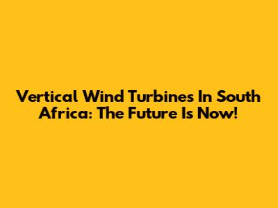 Vertical Wind Turbines In South Africa: The Future Is Now!