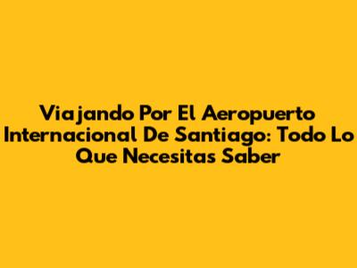 Viajando Por El Aeropuerto Internacional De Santiago: Todo Lo Que Necesitas Saber