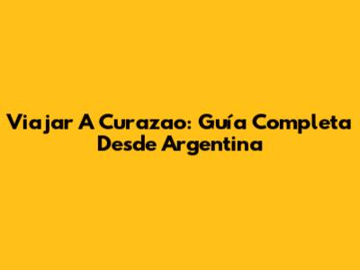 Viajar A Curazao: Guía Completa Desde Argentina
