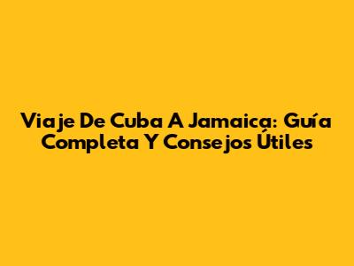 Viaje De Cuba A Jamaica: Guía Completa Y Consejos Útiles