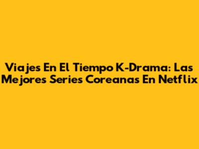 Viajes En El Tiempo K-Drama: Las Mejores Series Coreanas En Netflix