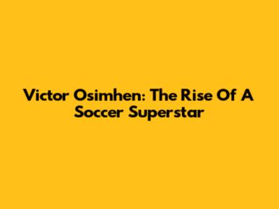 Victor Osimhen: The Rise Of A Soccer Superstar