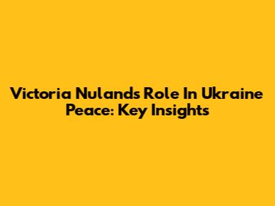 Victoria Nuland's Role In Ukraine Peace: Key Insights