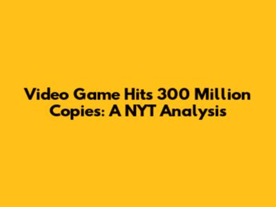 Video Game Hits 300 Million Copies: A NYT Analysis