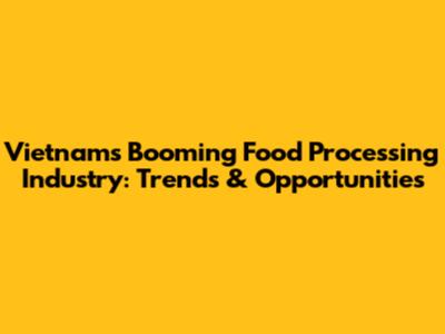 Vietnam's Booming Food Processing Industry: Trends & Opportunities