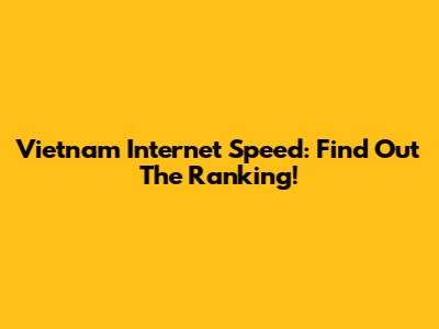 Vietnam Internet Speed: Find Out The Ranking!