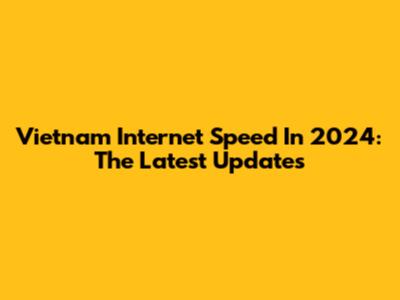 Vietnam Internet Speed In 2024: The Latest Updates